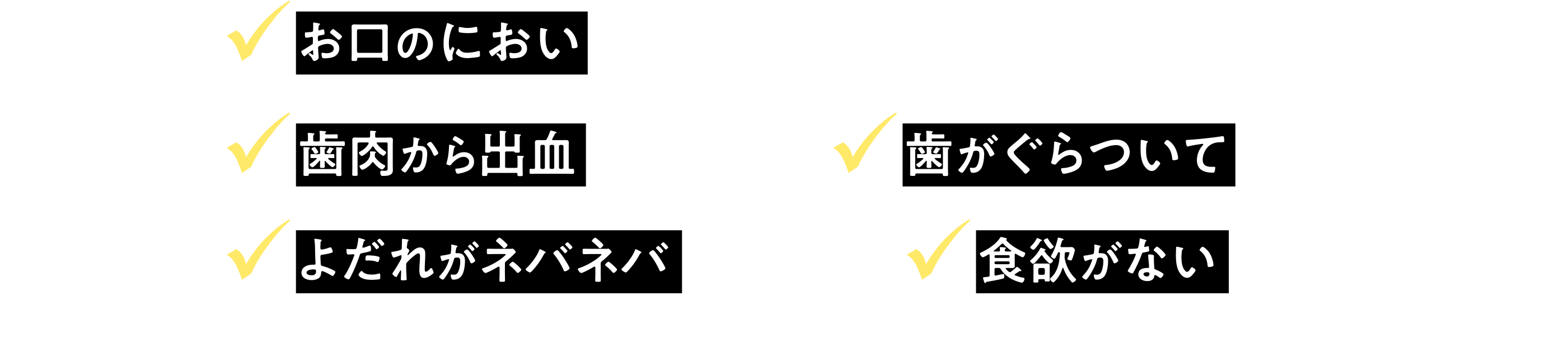 お口のにおいが気になる・・・ / 歯肉から出血している・・・ / 歯がぐらついている・・・  / よだれがネバネバしている・・・ / 食欲がないかも・・・