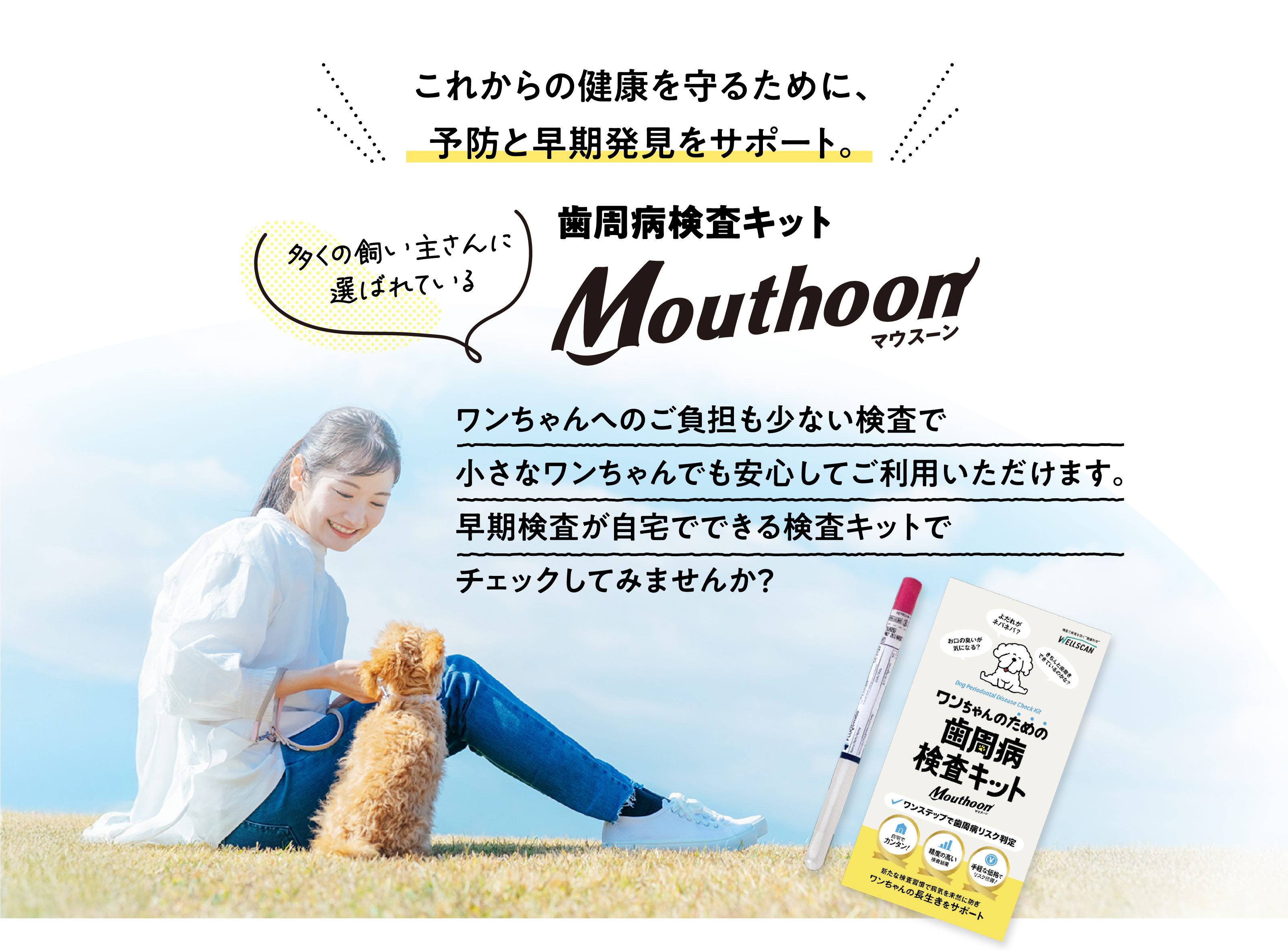 これからの健康を守るために、予防と早期発見をサポート。多くの飼い主さんに選ばれている歯周病検査キットMouthoon（マウスーン）ワンちゃんへのご負担も少ない検査で小さなワンちゃんでも安心してご利用いただけます。早期検査が自宅でできる検査キットでチェックしてみませんか？